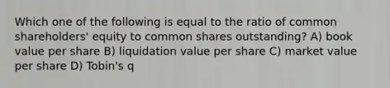 Which one of the following is equal to the ratio of common shareholders' equity to common shares outstanding? A) book value per share B) liquidation value per share C) market value per share D) Tobin's q