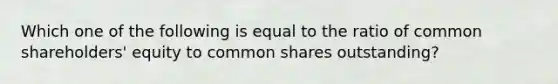 Which one of the following is equal to the ratio of common shareholders' equity to common shares outstanding?