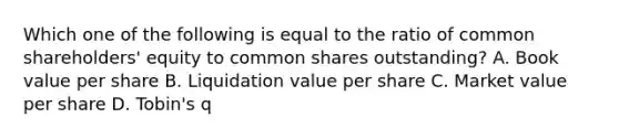 Which one of the following is equal to the ratio of common shareholders' equity to common shares outstanding? A. Book value per share B. Liquidation value per share C. Market value per share D. Tobin's q