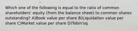 Which one of the following is equal to the ratio of common shareholders' equity (from the balance sheet) to common shares outstanding? A)Book value per share B)Liquidation value per share C)Market value per share D)Tobin'sq