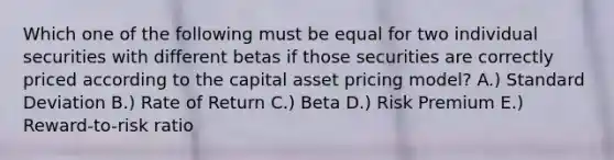 Which one of the following must be equal for two individual securities with different betas if those securities are correctly priced according to the capital asset pricing model? A.) Standard Deviation B.) Rate of Return C.) Beta D.) Risk Premium E.) Reward-to-risk ratio