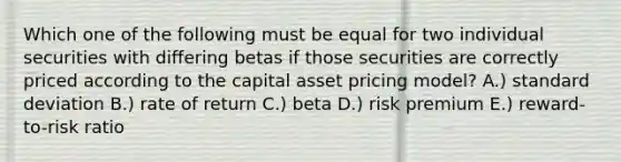 Which one of the following must be equal for two individual securities with differing betas if those securities are correctly priced according to the capital asset pricing model? A.) <a href='https://www.questionai.com/knowledge/kqGUr1Cldy-standard-deviation' class='anchor-knowledge'>standard deviation</a> B.) rate of return C.) beta D.) risk premium E.) reward-to-risk ratio