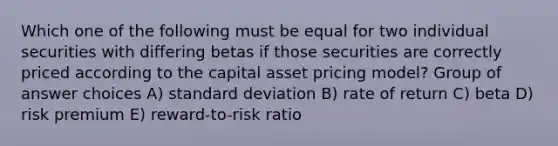 Which one of the following must be equal for two individual securities with differing betas if those securities are correctly priced according to the capital asset pricing model? Group of answer choices A) standard deviation B) rate of return C) beta D) risk premium E) reward-to-risk ratio