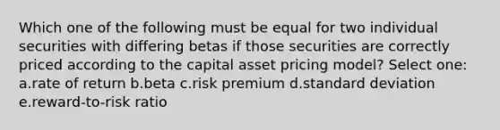 Which one of the following must be equal for two individual securities with differing betas if those securities are correctly priced according to the capital asset pricing model? Select one: a.rate of return b.beta c.risk premium d.standard deviation e.reward-to-risk ratio