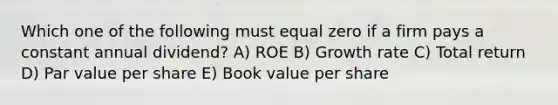 Which one of the following must equal zero if a firm pays a constant annual dividend? A) ROE B) <a href='https://www.questionai.com/knowledge/kNnhZBQUgC-growth-rate' class='anchor-knowledge'>growth rate</a> C) Total return D) <a href='https://www.questionai.com/knowledge/kLpXEGfnaF-par-value' class='anchor-knowledge'>par value</a> per share E) Book value per share