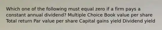 Which one of the following must equal zero if a firm pays a constant annual dividend? Multiple Choice Book value per share Total return Par value per share Capital gains yield Dividend yield