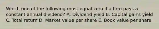 Which one of the following must equal zero if a firm pays a constant annual dividend? A. Dividend yield B. Capital gains yield C. Total return D. Market value per share E. Book value per share