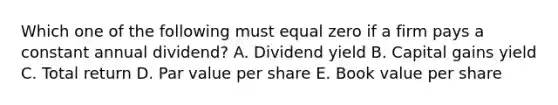 Which one of the following must equal zero if a firm pays a constant annual dividend? A. Dividend yield B. Capital gains yield C. Total return D. Par value per share E. Book value per share