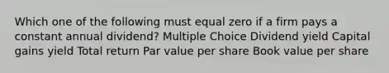 Which one of the following must equal zero if a firm pays a constant annual dividend? Multiple Choice Dividend yield Capital gains yield Total return Par value per share Book value per share