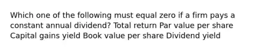 Which one of the following must equal zero if a firm pays a constant annual dividend? Total return Par value per share Capital gains yield Book value per share Dividend yield