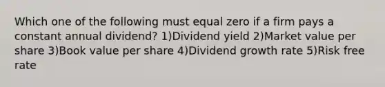 Which one of the following must equal zero if a firm pays a constant annual dividend? 1)Dividend yield 2)Market value per share 3)Book value per share 4)Dividend growth rate 5)Risk free rate