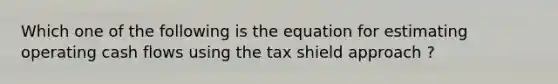 Which one of the following is the equation for estimating operating cash flows using the tax shield approach ?