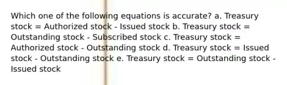 Which one of the following equations is accurate? a. Treasury stock = Authorized stock - Issued stock b. Treasury stock = Outstanding stock - Subscribed stock c. Treasury stock = Authorized stock - Outstanding stock d. Treasury stock = Issued stock - Outstanding stock e. Treasury stock = Outstanding stock - Issued stock