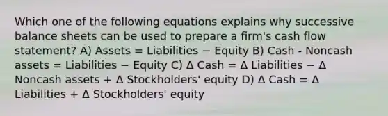 Which one of the following equations explains why successive balance sheets can be used to prepare a firm's cash flow statement? A) Assets = Liabilities − Equity B) Cash - Noncash assets = Liabilities − Equity C) Δ Cash = Δ Liabilities − Δ Noncash assets + Δ Stockholders' equity D) Δ Cash = Δ Liabilities + Δ Stockholders' equity