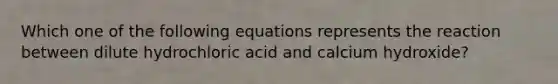 Which one of the following equations represents the reaction between dilute hydrochloric acid and calcium hydroxide?