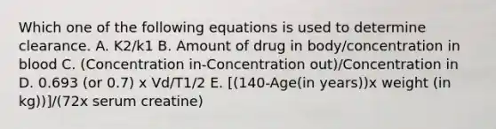 Which one of the following equations is used to determine clearance. A. K2/k1 B. Amount of drug in body/concentration in blood C. (Concentration in-Concentration out)/Concentration in D. 0.693 (or 0.7) x Vd/T1/2 E. [(140-Age(in years))x weight (in kg))]/(72x serum creatine)