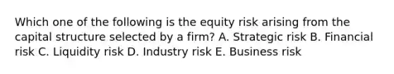 Which one of the following is the equity risk arising from the capital structure selected by a firm? A. Strategic risk B. Financial risk C. Liquidity risk D. Industry risk E. Business risk