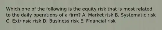 Which one of the following is the equity risk that is most related to the daily operations of a firm? A. Market risk B. Systematic risk C. Extrinsic risk D. Business risk E. Financial risk