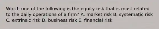 Which one of the following is the equity risk that is most related to the daily operations of a firm? A. market risk B. systematic risk C. extrinsic risk D. business risk E. financial risk