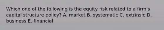 Which one of the following is the equity risk related to a firm's capital structure policy? A. market B. systematic C. extrinsic D. business E. financial