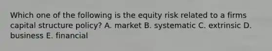 Which one of the following is the equity risk related to a firms capital structure policy? A. market B. systematic C. extrinsic D. business E. financial