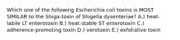 Which one of the following Escherichia coli toxins is MOST SIMILAR to the Shiga-toxin of Shigella dysenteriae? A.) heat-labile LT enterotoxin B.) heat-stable ST enterotoxin C.) adherence-promoting toxin D.) verotoxin E.) exfoliative toxin