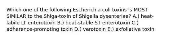 Which one of the following Escherichia coli toxins is MOST SIMILAR to the Shiga-toxin of Shigella dysenteriae? A.) heat-labile LT enterotoxin B.) heat-stable ST enterotoxin C.) adherence-promoting toxin D.) verotoxin E.) exfoliative toxin