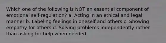 Which one of the following is NOT an essential component of emotional self-regulation? a. Acting in an ethical and legal manner b. Labeling feelings in oneself and others c. Showing empathy for others d. Solving problems independently rather than asking for help when needed