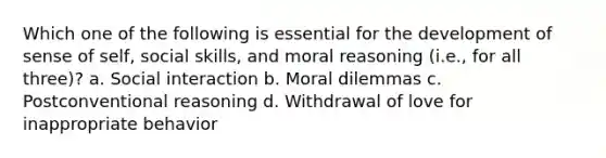 Which one of the following is essential for the development of sense of self, social skills, and moral reasoning (i.e., for all three)? a. Social interaction b. Moral dilemmas c. Postconventional reasoning d. Withdrawal of love for inappropriate behavior