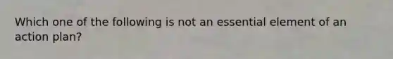 Which one of the following is not an essential element of an action plan?