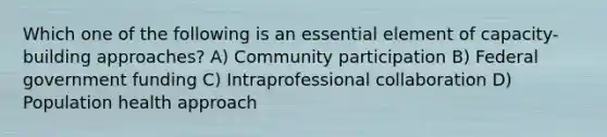 Which one of the following is an essential element of capacity-building approaches? A) Community participation B) Federal government funding C) Intraprofessional collaboration D) Population health approach