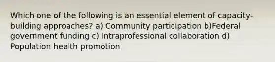 Which one of the following is an essential element of capacity-building approaches? a) Community participation b)Federal government funding c) Intraprofessional collaboration d) Population health promotion