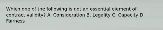 Which one of the following is not an essential element of contract validity? A. Consideration B. Legality C. Capacity D. Fairness