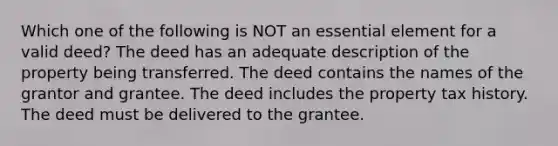 Which one of the following is NOT an essential element for a valid deed? The deed has an adequate description of the property being transferred. The deed contains the names of the grantor and grantee. The deed includes the property tax history. The deed must be delivered to the grantee.