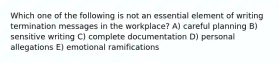 Which one of the following is not an essential element of writing termination messages in the workplace? A) careful planning B) sensitive writing C) complete documentation D) personal allegations E) emotional ramifications