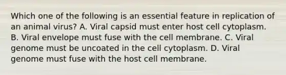 Which one of the following is an essential feature in replication of an animal virus? A. Viral capsid must enter host cell cytoplasm. B. Viral envelope must fuse with the cell membrane. C. Viral genome must be uncoated in the cell cytoplasm. D. Viral genome must fuse with the host cell membrane.