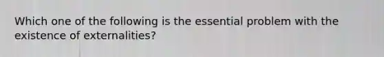 Which one of the following is the essential problem with the existence of externalities?