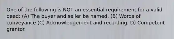 One of the following is NOT an essential requirement for a valid deed: (A) The buyer and seller be named. (B) Words of conveyance (C) Acknowledgement and recording. D) Competent grantor.