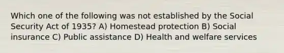 Which one of the following was not established by the Social Security Act of 1935? A) Homestead protection B) Social insurance C) Public assistance D) Health and welfare services