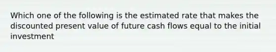 Which one of the following is the estimated rate that makes the discounted present value of future cash flows equal to the initial investment