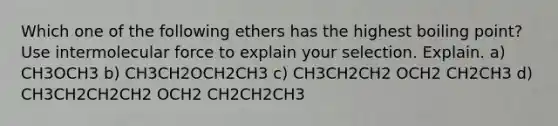 Which one of the following ethers has the highest boiling point? Use intermolecular force to explain your selection. Explain. a) CH3OCH3 b) CH3CH2OCH2CH3 c) CH3CH2CH2 OCH2 CH2CH3 d) CH3CH2CH2CH2 OCH2 CH2CH2CH3