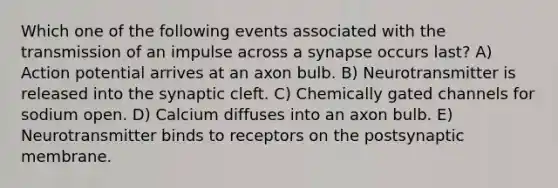 Which one of the following events associated with the transmission of an impulse across a synapse occurs last? A) Action potential arrives at an axon bulb. B) Neurotransmitter is released into the synaptic cleft. C) Chemically gated channels for sodium open. D) Calcium diffuses into an axon bulb. E) Neurotransmitter binds to receptors on the postsynaptic membrane.