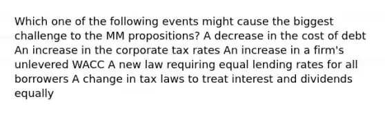 Which one of the following events might cause the biggest challenge to the MM propositions? A decrease in the cost of debt An increase in the corporate tax rates An increase in a firm's unlevered WACC A new law requiring equal lending rates for all borrowers A change in tax laws to treat interest and dividends equally