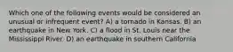 Which one of the following events would be considered an unusual or infrequent event? A) a tornado in Kansas. B) an earthquake in New York. C) a flood in St. Louis near the Mississippi River. D) an earthquake in southern California