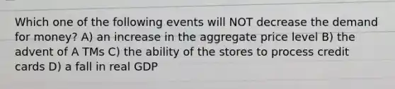 Which one of the following events will NOT decrease <a href='https://www.questionai.com/knowledge/klIDlybqd8-the-demand-for-money' class='anchor-knowledge'>the demand for money</a>? A) an increase in the aggregate price level B) the advent of A TMs C) the ability of the stores to process credit cards D) a fall in real GDP