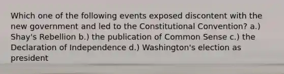 Which one of the following events exposed discontent with the new government and led to <a href='https://www.questionai.com/knowledge/knd5xy61DJ-the-constitutional-convention' class='anchor-knowledge'>the constitutional convention</a>? a.) Shay's Rebellion b.) the publication of Common Sense c.) the Declaration of Independence d.) Washington's election as president