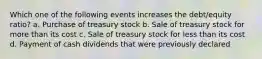 Which one of the following events increases the debt/equity ratio? a. Purchase of treasury stock b. Sale of treasury stock for more than its cost c. Sale of treasury stock for less than its cost d. Payment of cash dividends that were previously declared