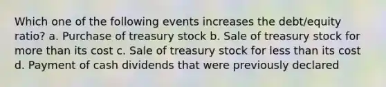 Which one of the following events increases the debt/equity ratio? a. Purchase of treasury stock b. Sale of treasury stock for <a href='https://www.questionai.com/knowledge/keWHlEPx42-more-than' class='anchor-knowledge'>more than</a> its cost c. Sale of treasury stock for <a href='https://www.questionai.com/knowledge/k7BtlYpAMX-less-than' class='anchor-knowledge'>less than</a> its cost d. Payment of cash dividends that were previously declared