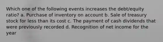 Which one of the following events increases the debt/equity ratio? a. Purchase of inventory on account b. Sale of treasury stock for <a href='https://www.questionai.com/knowledge/k7BtlYpAMX-less-than' class='anchor-knowledge'>less than</a> its cost c. The payment of cash dividends that were previously recorded d. Recognition of net income for the year