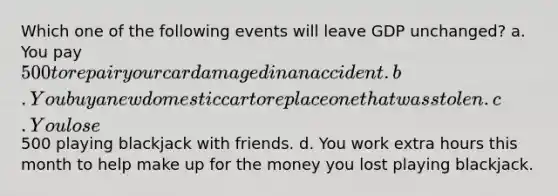 Which one of the following events will leave GDP unchanged? a. You pay 500 to repair your car damaged in an accident. b. You buy a new domestic car to replace one that was stolen. c. You lose500 playing blackjack with friends. d. You work extra hours this month to help make up for the money you lost playing blackjack.